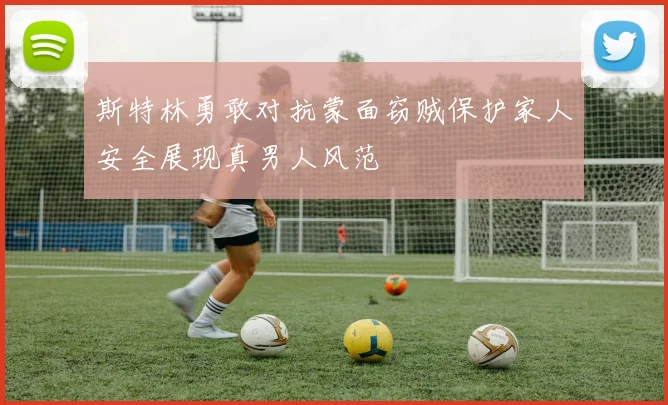 斯特林勇敢对抗蒙面窃贼保护家人安全展现真男人风范