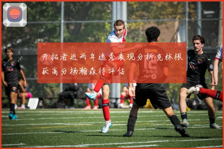 开拓者近两年选秀表现分析克林根获高分杨瀚森待评估