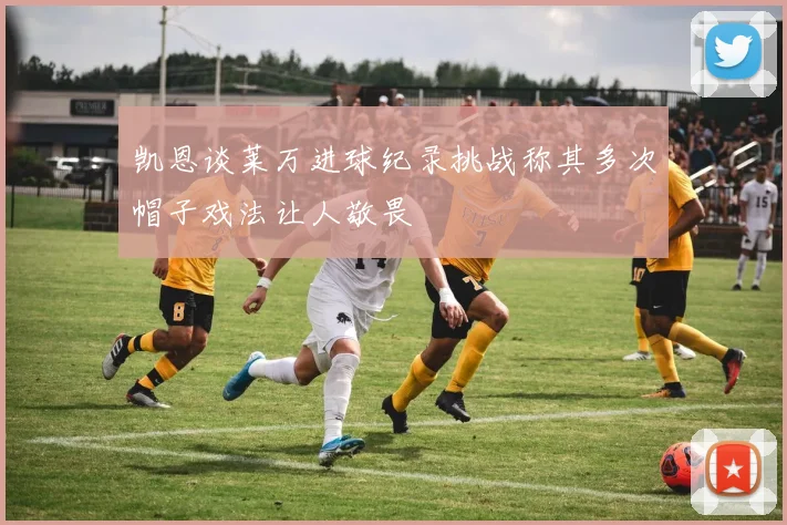 凯恩谈莱万进球纪录挑战称其多次帽子戏法让人敬畏