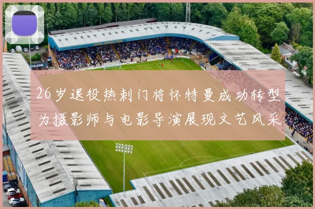 26岁退役热刺门将怀特曼成功转型为摄影师与电影导演展现文艺风采