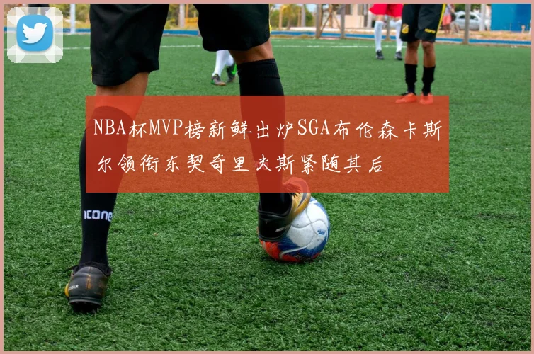 NBA杯MVP榜新鲜出炉SGA布伦森卡斯尔领衔东契奇里夫斯紧随其后