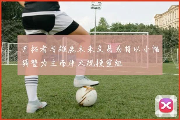 开拓者与雄鹿未来交易或将以小幅调整为主而非大规模重组