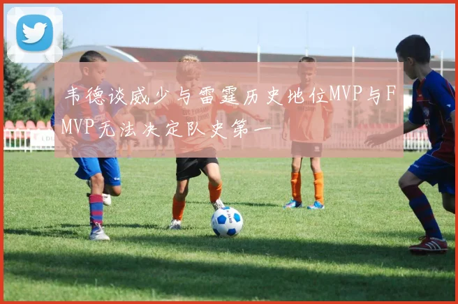 韦德谈威少与雷霆历史地位MVP与FMVP无法决定队史第一