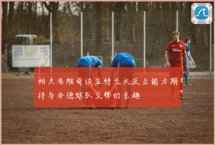 帕夫洛维奇谈亚特兰大反击能力期待与非德球队交锋的乐趣
