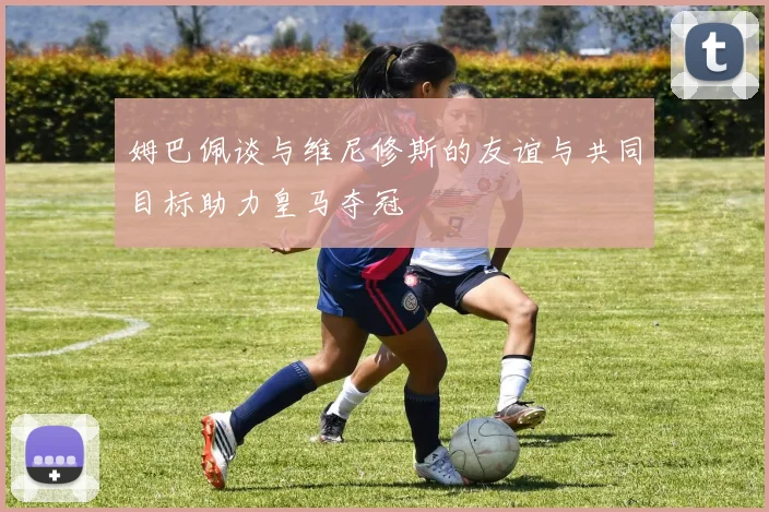 姆巴佩谈与维尼修斯的友谊与共同目标助力皇马夺冠