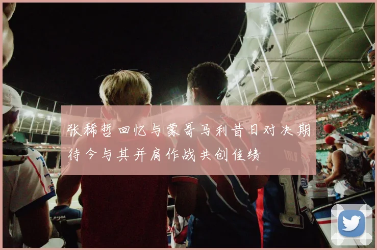 张稀哲回忆与蒙哥马利昔日对决期待今与其并肩作战共创佳绩