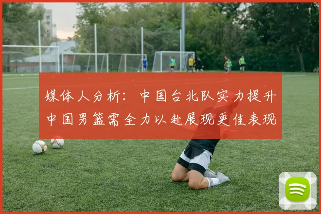 媒体人分析：中国台北队实力提升中国男篮需全力以赴展现更佳表现
