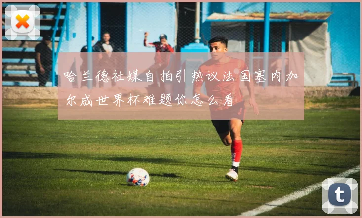 哈兰德社媒自拍引热议法国塞内加尔成世界杯难题你怎么看