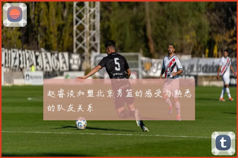 赵睿谈加盟北京男篮的感受与熟悉的队友关系