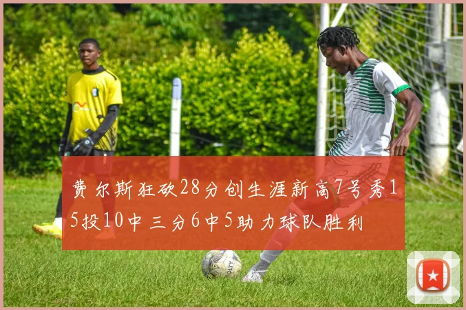 费尔斯狂砍28分创生涯新高7号秀15投10中三分6中5助力球队胜利
