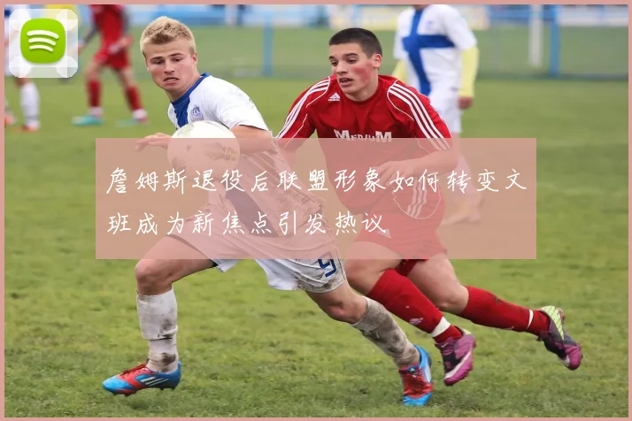詹姆斯退役后联盟形象如何转变文班成为新焦点引发热议